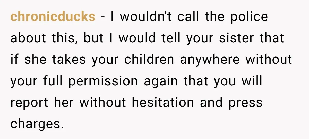 chronicducks − I wouldn't call the police about this, but I would tell your sister that if she takes your children anywhere without your full permission again that you will...