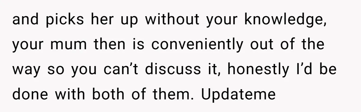 and picks her up without your knowledge, your mum then is conveniently out of the way so you can’t discuss it, honestly I’d be done with both of them. Updateme