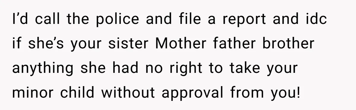 I’d call the police and file a report and idc if she’s your sister Mother father brother anything she had no right to take your minor child without approval from...