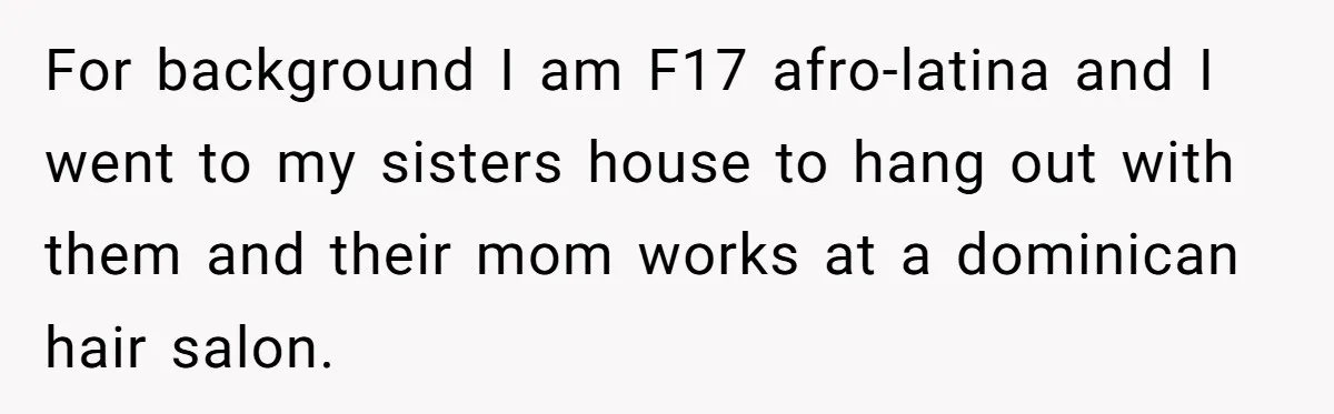 For background I am F17 afro-latina and I went to my sisters house to hang out with them and their mom works at a dominican hair salon.