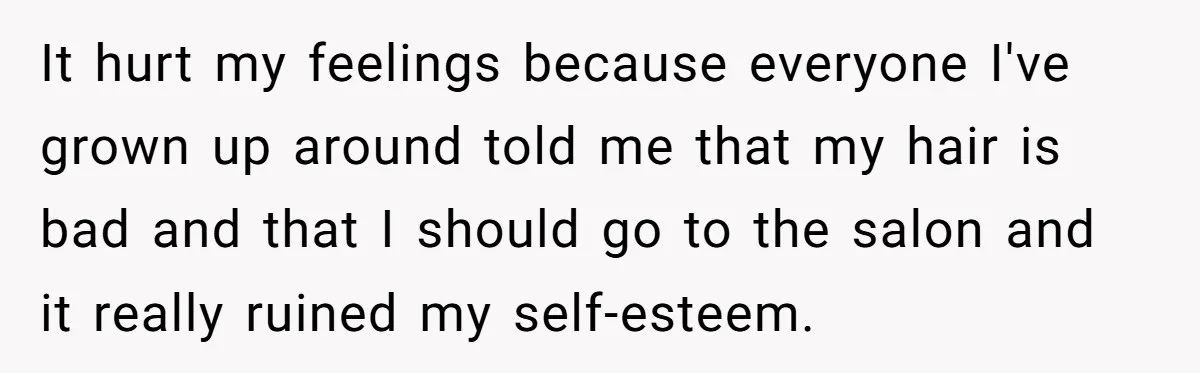 It hurt my feelings because everyone I've grown up around told me that my hair is bad and that I should go to the salon and it really ruined my...