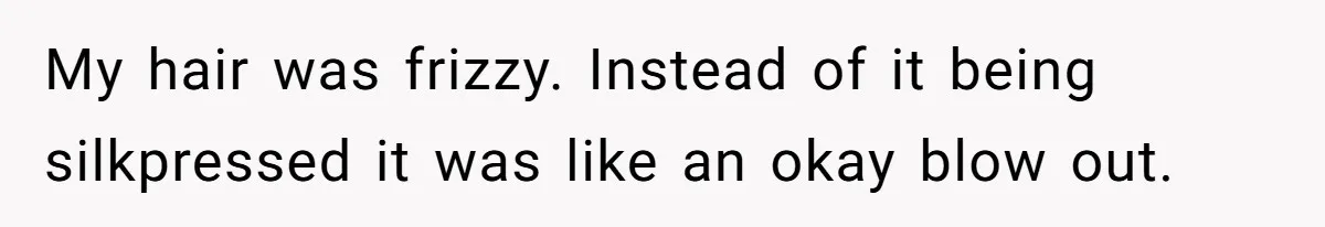 My hair was frizzy. Instead of it being silkpressed it was like an okay blow out.