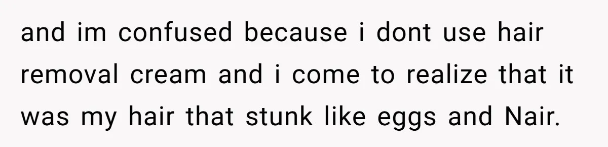 and im confused because i dont use hair removal cream and i come to realize that it was my hair that stunk like eggs and Nair.