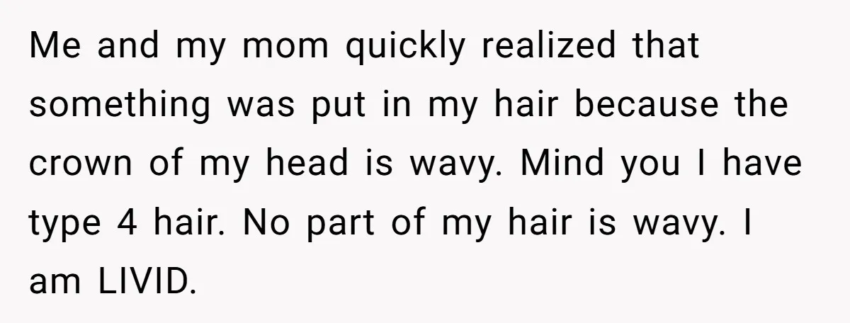 Me and my mom quickly realized that something was put in my hair because the crown of my head is wavy. Mind you I have type 4 hair. No part...