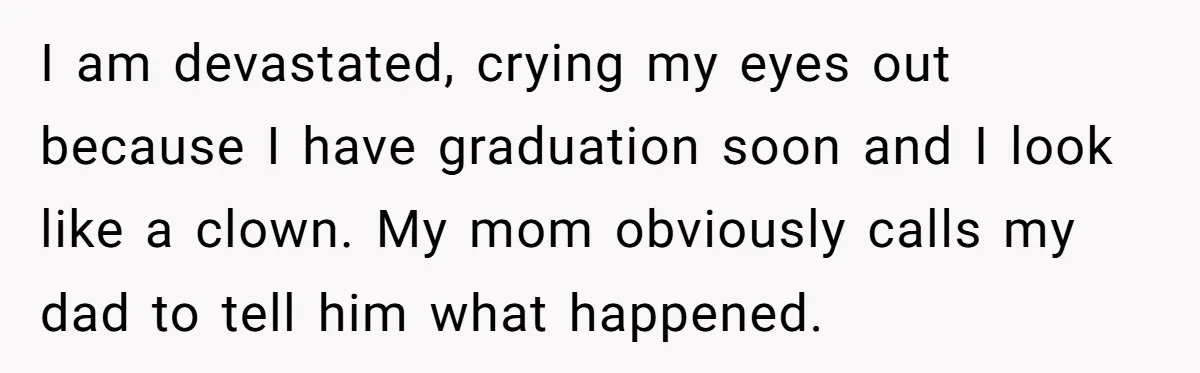 I am devastated, crying my eyes out because I have graduation soon and I look like a clown. My mom obviously calls my dad to tell him what happened.
