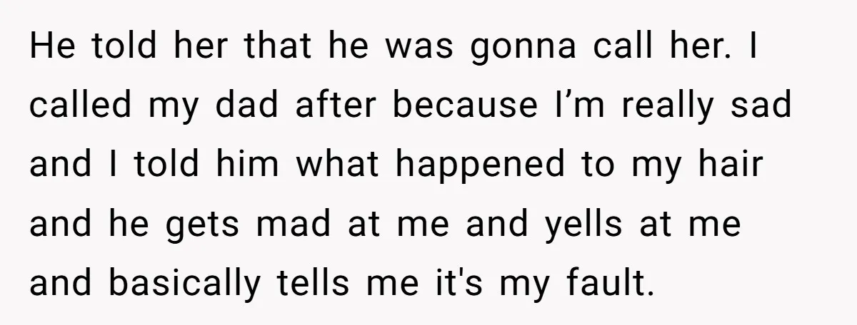 He told her that he was gonna call her. I called my dad after because I’m really sad and I told him what happened to my hair and he gets...