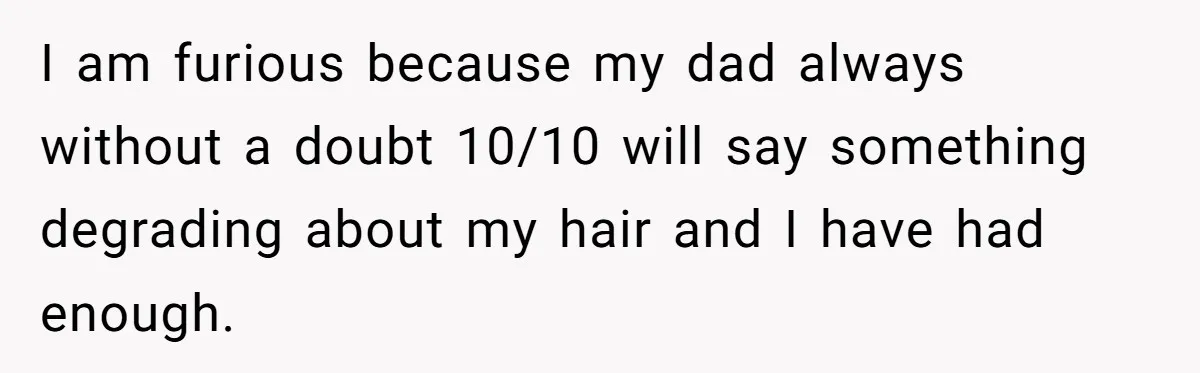 I am furious because my dad always without a doubt 10/10 will say something degrading about my hair and I have had enough.