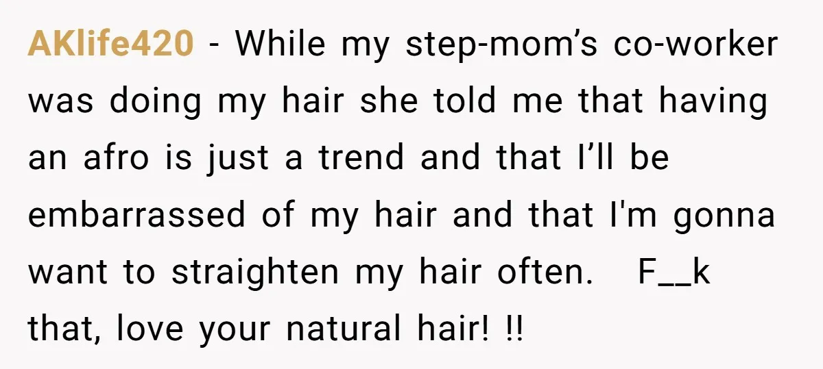 AKlife420 − While my step-mom’s co-worker was doing my hair she told me that having an afro is just a trend and that I’ll be embarrassed of my hair and...