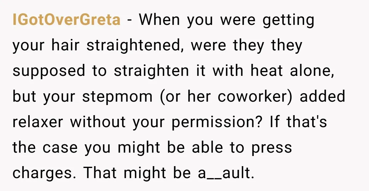 IGotOverGreta − When you were getting your hair straightened, were they they supposed to straighten it with heat alone, but your stepmom (or her coworker) added relaxer without your permission?...