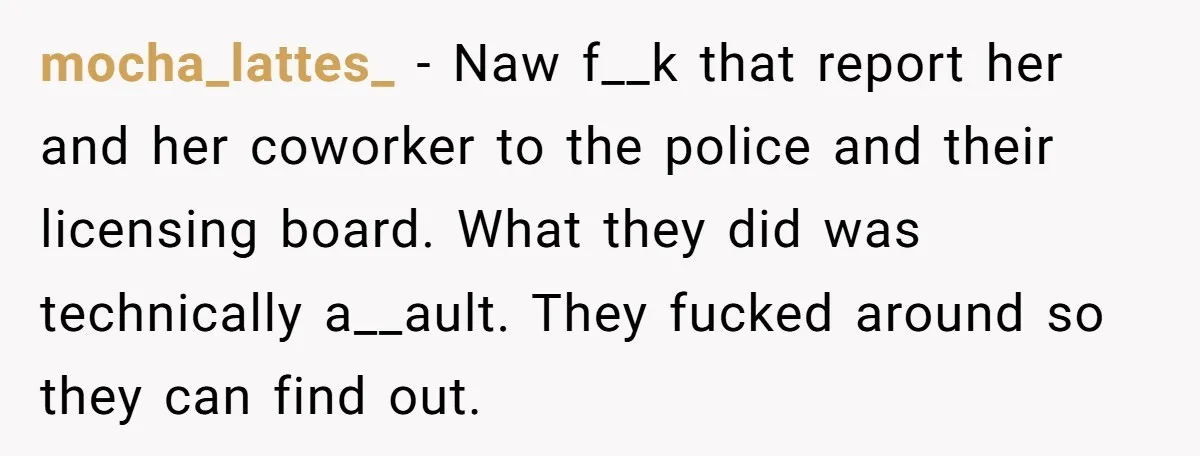 mocha_lattes_ − Naw f__k that report her and her coworker to the police and their licensing board. What they did was technically a__ault. They fucked around so they can find...