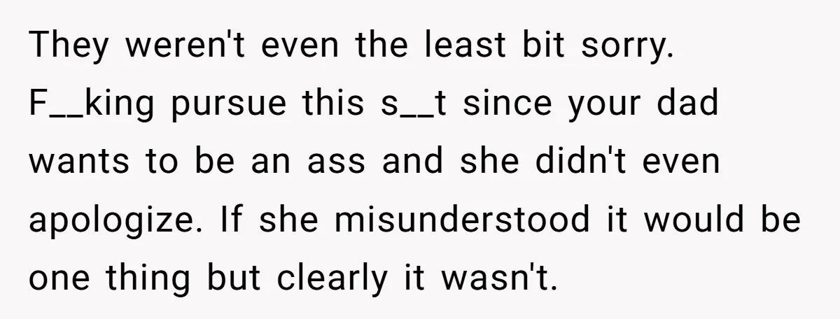 They weren't even the least bit sorry. F__king pursue this s__t since your dad wants to be an ass and she didn't even apologize. If she misunderstood it would be...