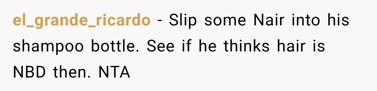 el_grande_ricardo − Slip some Nair into his shampoo bottle. See if he thinks hair is NBD then. NTA