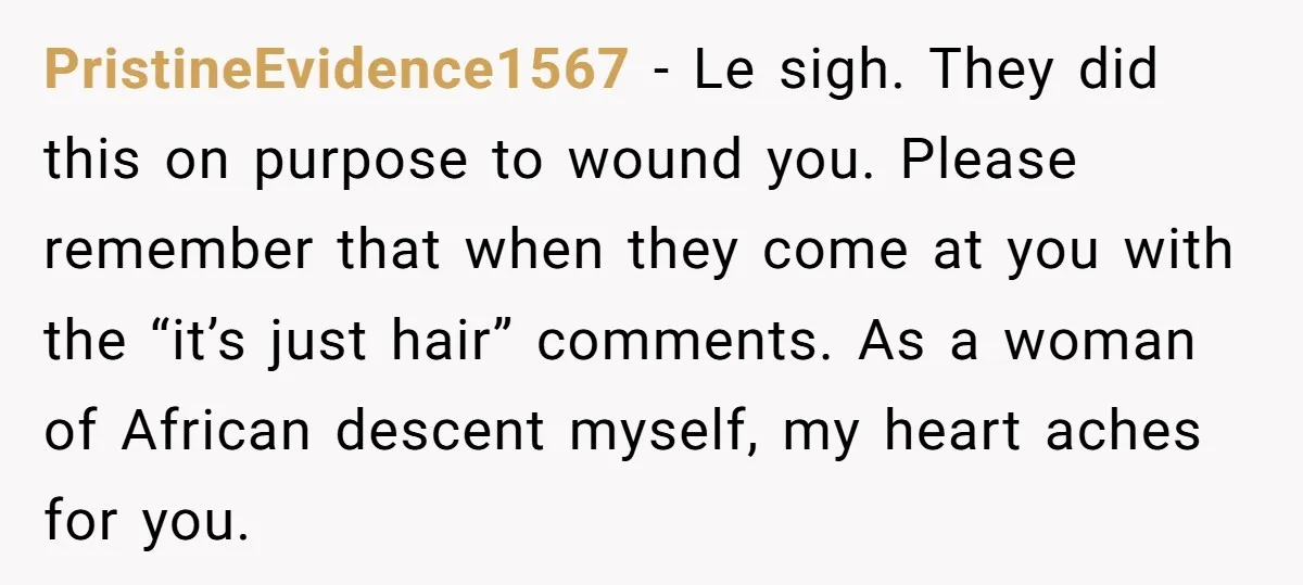 PristineEvidence1567 − Le sigh. They did this on purpose to wound you. Please remember that when they come at you with the “it’s just hair” comments. As a woman of...