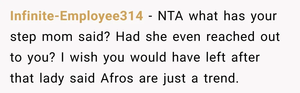 Infinite-Employee314 − NTA what has your step mom said? Had she even reached out to you? I wish you would have left after that lady said Afros are just a...