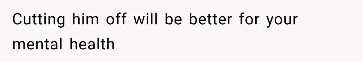 Cutting him off will be better for your mental health