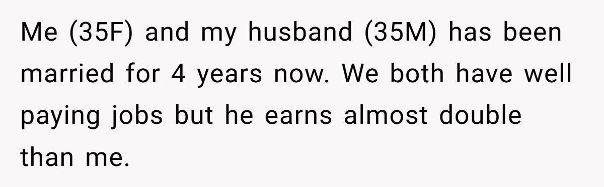 This Woman Separated Their Finances After One Argument, and Now Her Husband Says She Went Too Far Me (35F) and my husband (35M) has been married for 4 years now. We both have well paying jobs but he earns almost double than me.