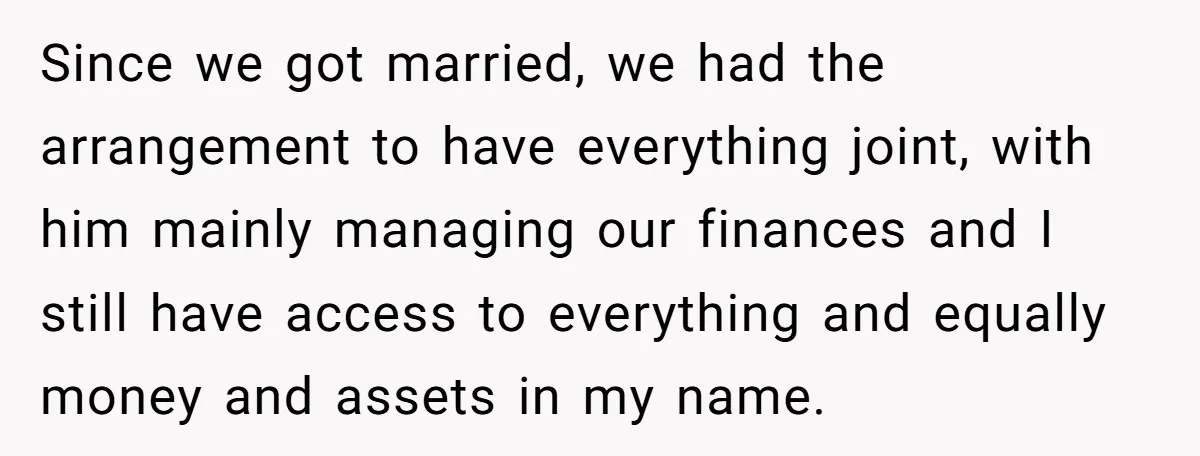 This Woman Separated Their Finances After One Argument, and Now Her Husband Says She Went Too Far Since we got married, we had the arrangement to have everything joint, with him mainly managing our finances and I still have access to everything and equally money and assets...