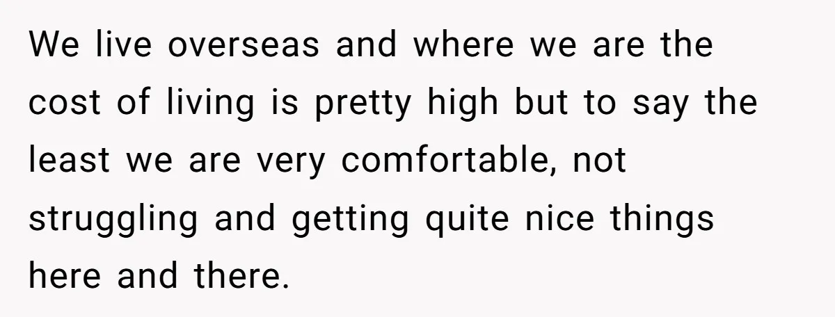 This Woman Separated Their Finances After One Argument, and Now Her Husband Says She Went Too Far We live overseas and where we are the cost of living is pretty high but to say the least we are very comfortable, not struggling and getting quite nice things...