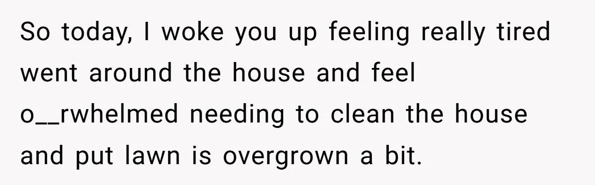 This Woman Separated Their Finances After One Argument, and Now Her Husband Says She Went Too Far So today, I woke you up feeling really tired went around the house and feel o__rwhelmed needing to clean the house and put lawn is overgrown a bit.