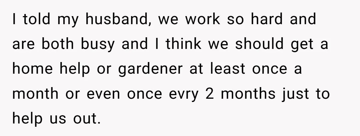 This Woman Separated Their Finances After One Argument, and Now Her Husband Says She Went Too Far I told my husband, we work so hard and are both busy and I think we should get a home help or gardener at least once a month or even...