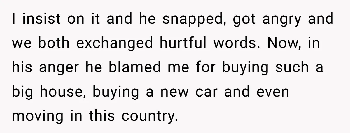 This Woman Separated Their Finances After One Argument, and Now Her Husband Says She Went Too Far I insist on it and he snapped, got angry and we both exchanged hurtful words. Now, in his anger he blamed me for buying such a big house, buying a...