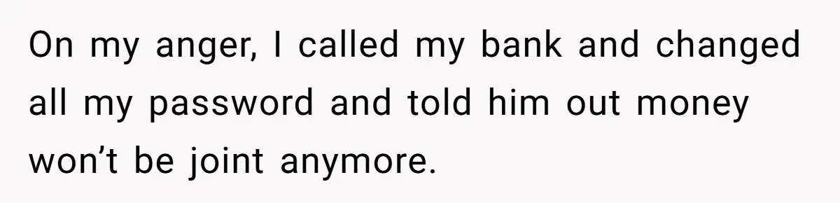 This Woman Separated Their Finances After One Argument, and Now Her Husband Says She Went Too Far On my anger, I called my bank and changed all my password and told him out money won’t be joint anymore.