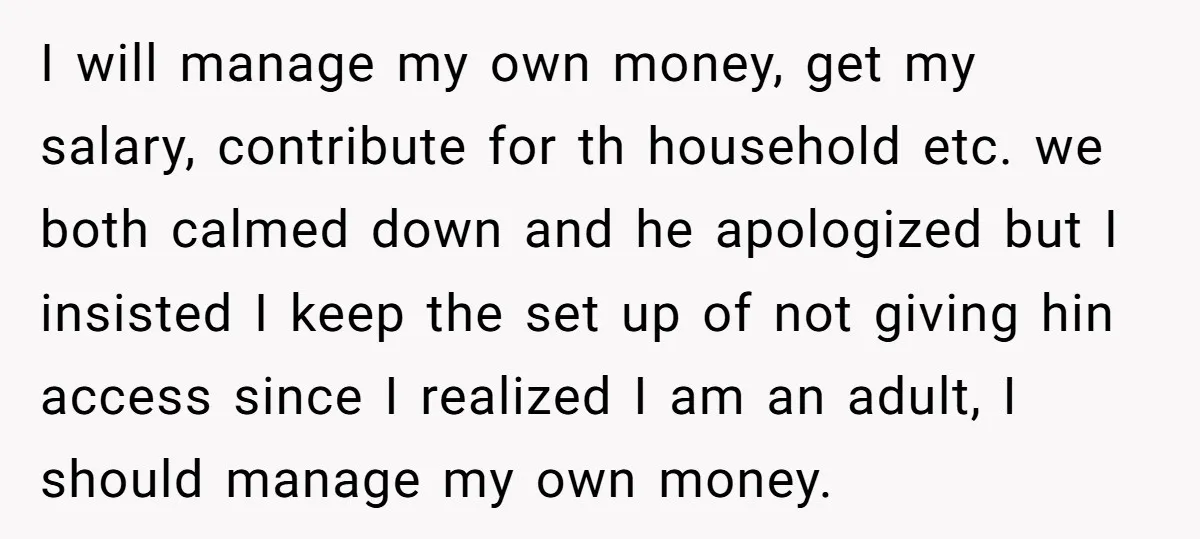 This Woman Separated Their Finances After One Argument, and Now Her Husband Says She Went Too Far I will manage my own money, get my salary, contribute for th household etc. we both calmed down and he apologized but I insisted I keep the set up of...