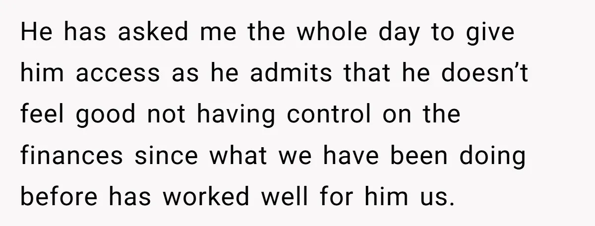 This Woman Separated Their Finances After One Argument, and Now Her Husband Says She Went Too Far He has asked me the whole day to give him access as he admits that he doesn’t feel good not having control on the finances since what we have been...