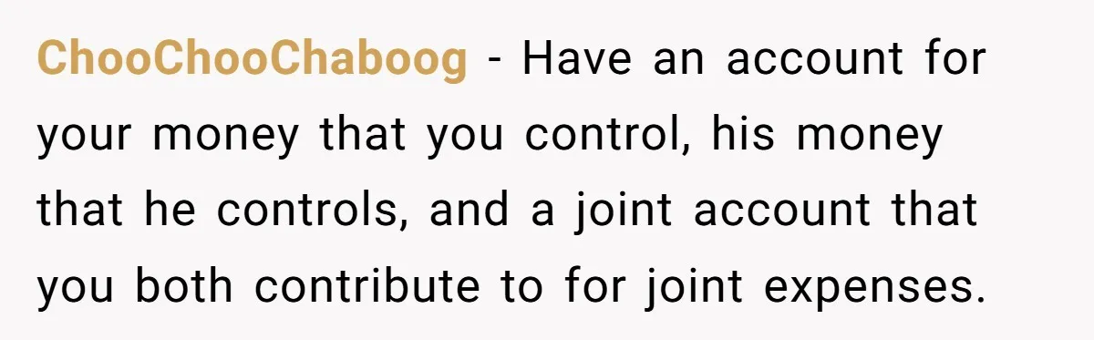This Woman Separated Their Finances After One Argument, and Now Her Husband Says She Went Too Far ChooChooChaboog − Have an account for your money that you control, his money that he controls, and a joint account that you both contribute to for joint expenses.