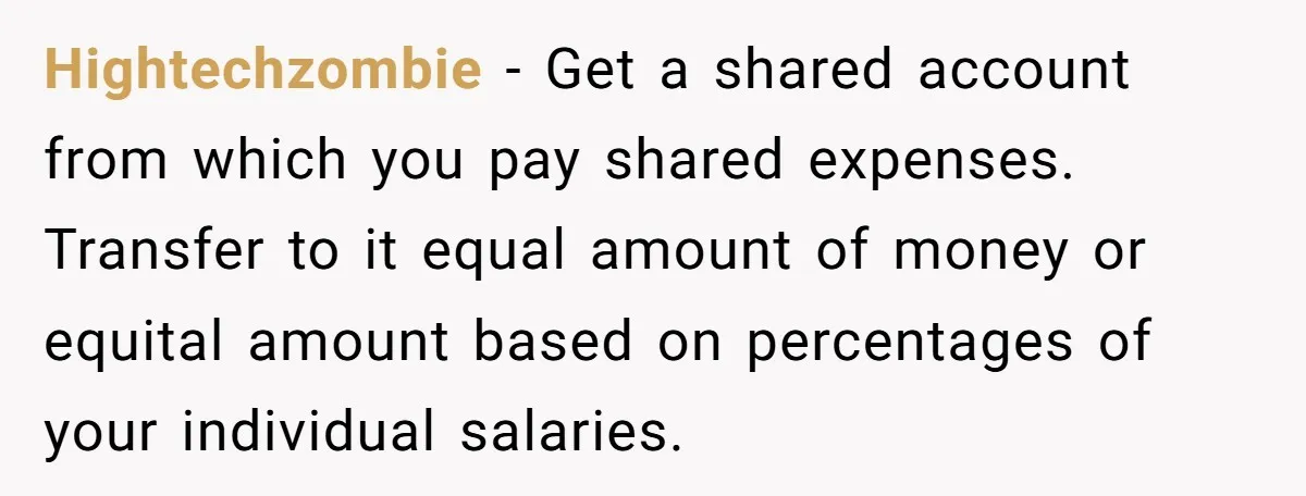 This Woman Separated Their Finances After One Argument, and Now Her Husband Says She Went Too Far Hightechzombie − Get a shared account from which you pay shared expenses. Transfer to it equal amount of money or equital amount based on percentages of your individual salaries.