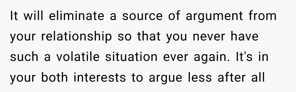 This Woman Separated Their Finances After One Argument, and Now Her Husband Says She Went Too Far It will eliminate a source of argument from your relationship so that you never have such a volatile situation ever again. It's in your both interests to argue less after...