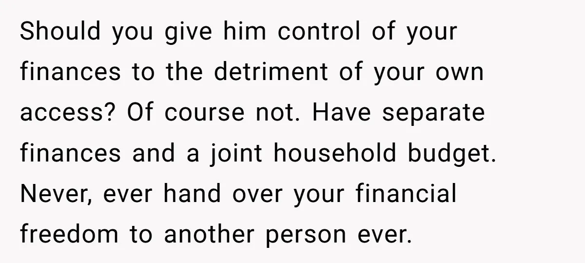 This Woman Separated Their Finances After One Argument, and Now Her Husband Says She Went Too Far Should you give him control of your finances to the detriment of your own access? Of course not. Have separate finances and a joint household budget. Never, ever hand over...