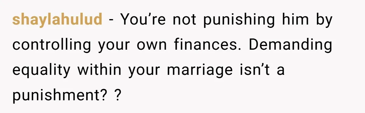 This Woman Separated Their Finances After One Argument, and Now Her Husband Says She Went Too Far shaylahulud − You’re not punishing him by controlling your own finances. Demanding equality within your marriage isn’t a punishment? ?