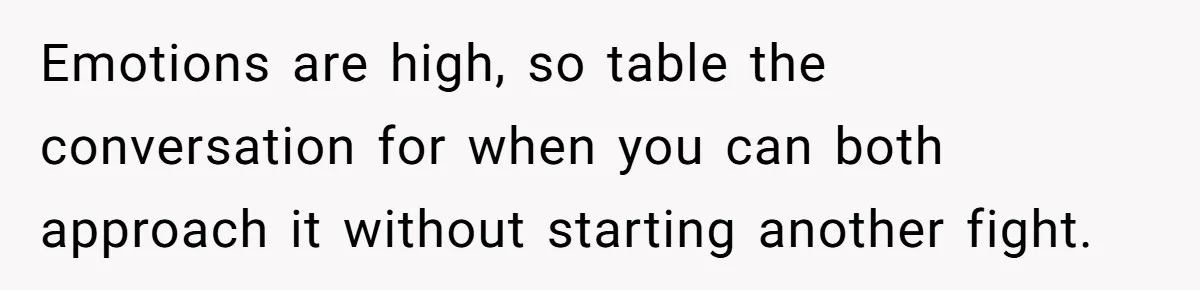 This Woman Separated Their Finances After One Argument, and Now Her Husband Says She Went Too Far Emotions are high, so table the conversation for when you can both approach it without starting another fight.