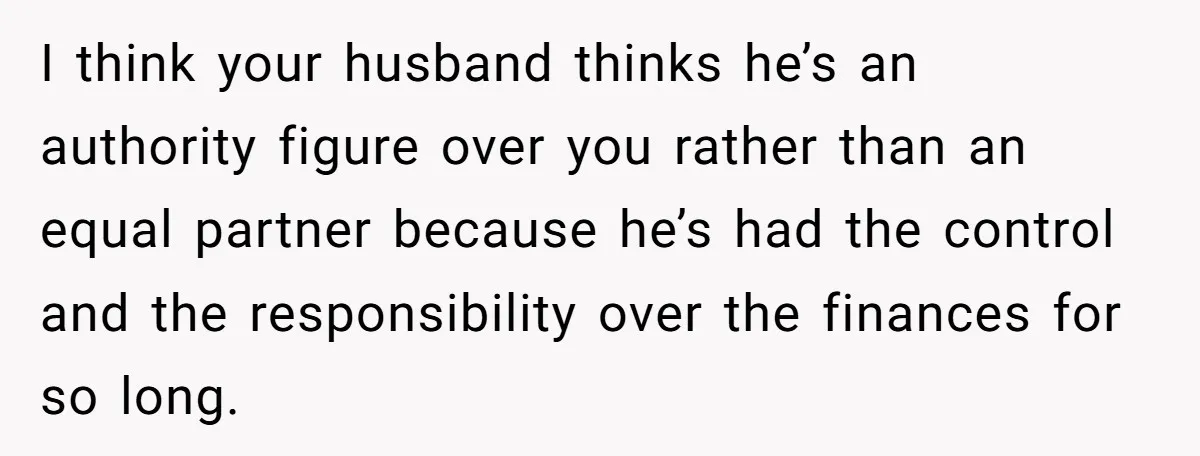 This Woman Separated Their Finances After One Argument, and Now Her Husband Says She Went Too Far I think your husband thinks he’s an authority figure over you rather than an equal partner because he’s had the control and the responsibility over the finances for so long.