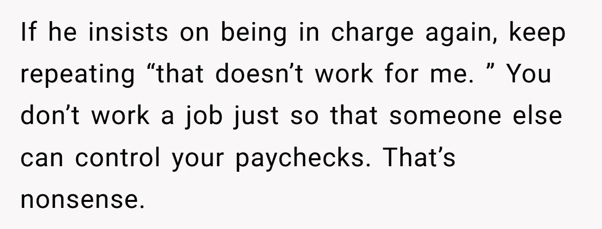 This Woman Separated Their Finances After One Argument, and Now Her Husband Says She Went Too Far If he insists on being in charge again, keep repeating “that doesn’t work for me. ” You don’t work a job just so that someone else can control your paychecks....
