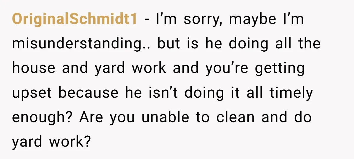 This Woman Separated Their Finances After One Argument, and Now Her Husband Says She Went Too Far OriginalSchmidt1 − I’m sorry, maybe I’m misunderstanding.. but is he doing all the house and yard work and you’re getting upset because he isn’t doing it all timely enough? Are...