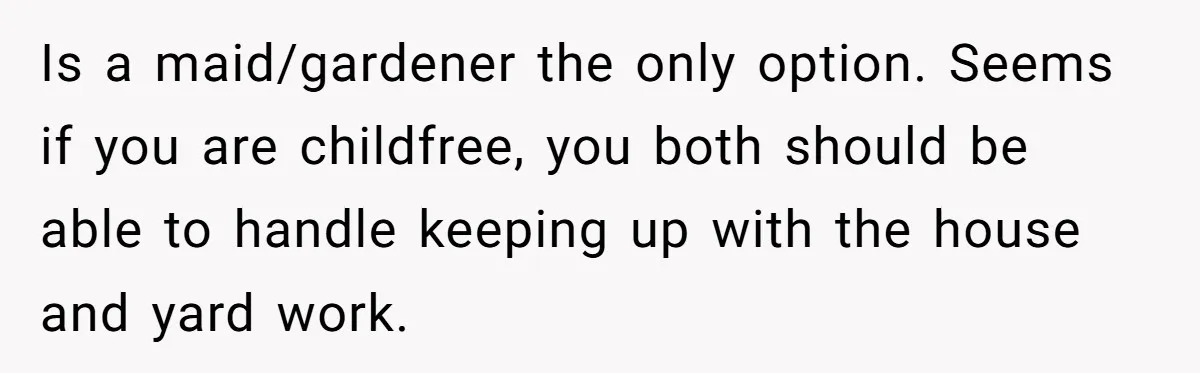 This Woman Separated Their Finances After One Argument, and Now Her Husband Says She Went Too Far Is a maid/gardener the only option. Seems if you are childfree, you both should be able to handle keeping up with the house and yard work.