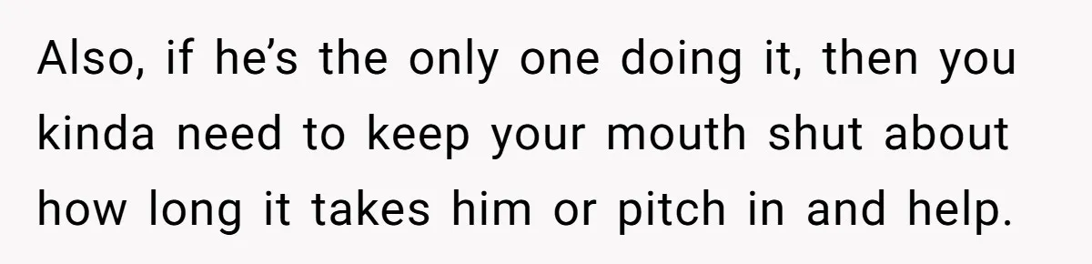 This Woman Separated Their Finances After One Argument, and Now Her Husband Says She Went Too Far Also, if he’s the only one doing it, then you kinda need to keep your mouth shut about how long it takes him or pitch in and help.