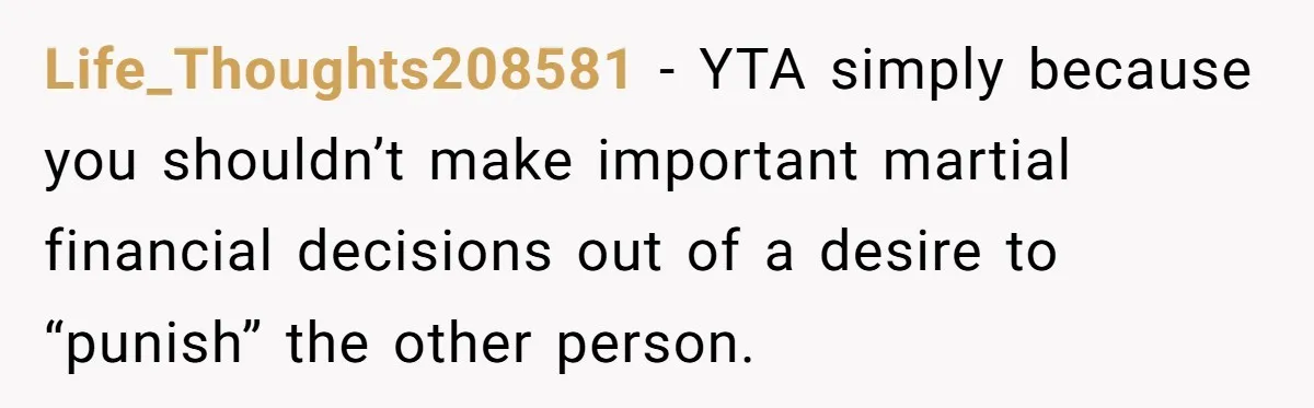 This Woman Separated Their Finances After One Argument, and Now Her Husband Says She Went Too Far Life_Thoughts208581 − YTA simply because you shouldn’t make important martial financial decisions out of a desire to “punish” the other person.
