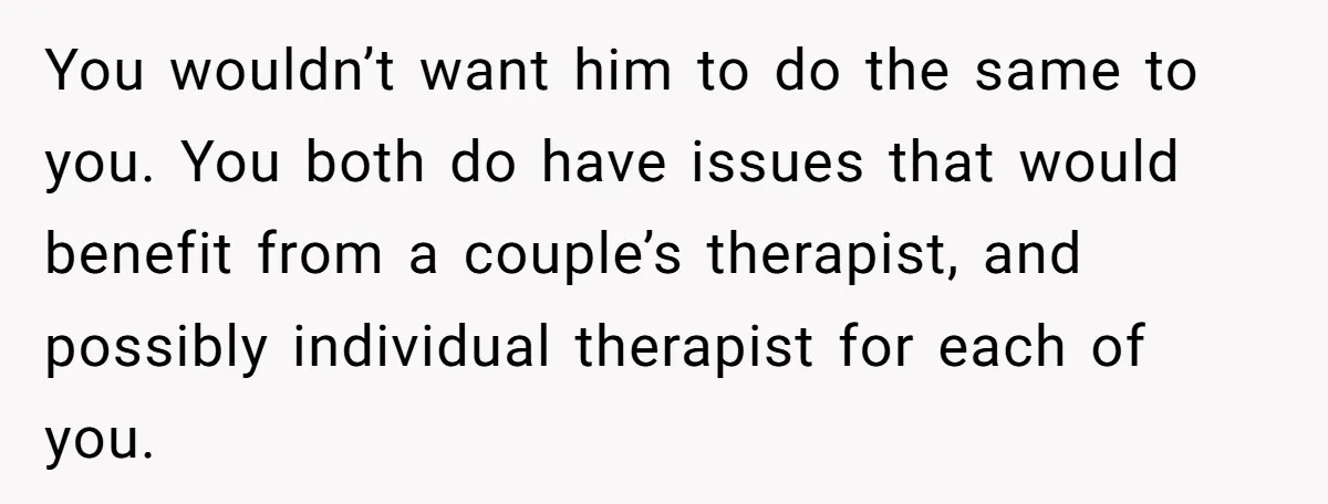 This Woman Separated Their Finances After One Argument, and Now Her Husband Says She Went Too Far You wouldn’t want him to do the same to you. You both do have issues that would benefit from a couple’s therapist, and possibly individual therapist for each of you.