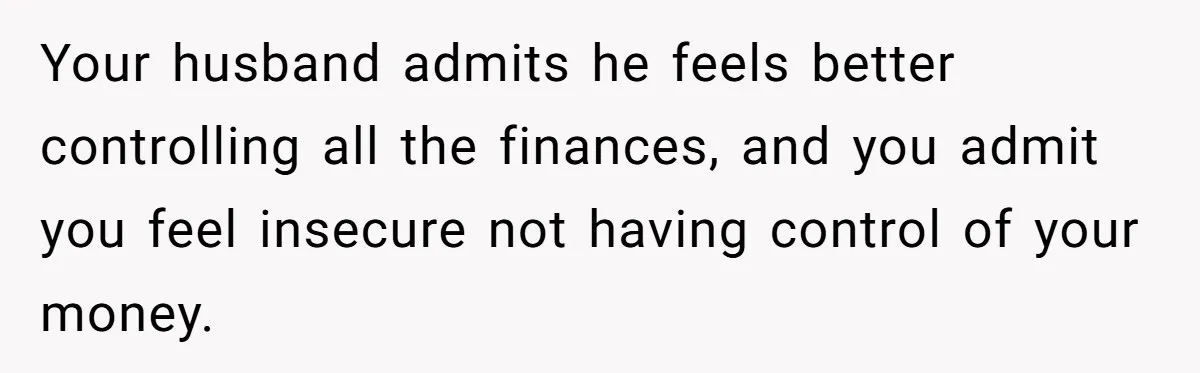 This Woman Separated Their Finances After One Argument, and Now Her Husband Says She Went Too Far Your husband admits he feels better controlling all the finances, and you admit you feel insecure not having control of your money.