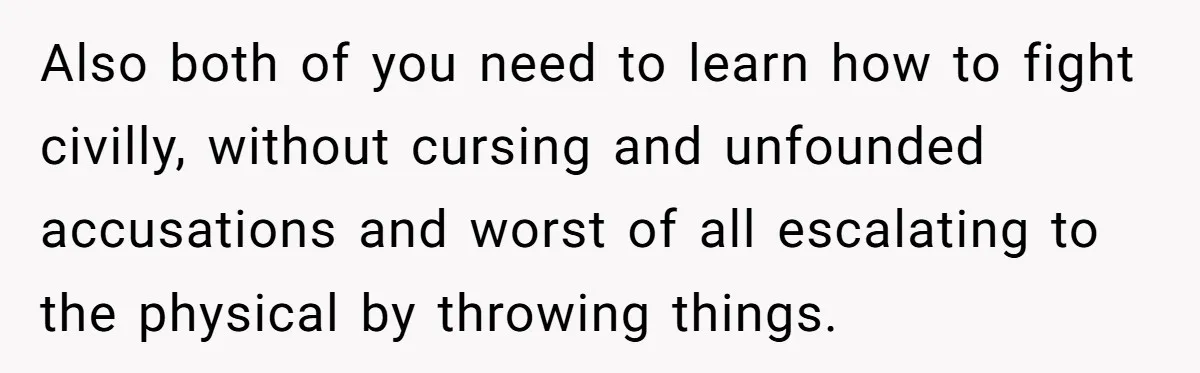 This Woman Separated Their Finances After One Argument, and Now Her Husband Says She Went Too Far Also both of you need to learn how to fight civilly, without cursing and unfounded accusations and worst of all escalating to the physical by throwing things.