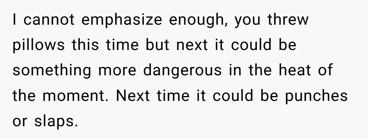 This Woman Separated Their Finances After One Argument, and Now Her Husband Says She Went Too Far I cannot emphasize enough, you threw pillows this time but next it could be something more dangerous in the heat of the moment. Next time it could be punches or...