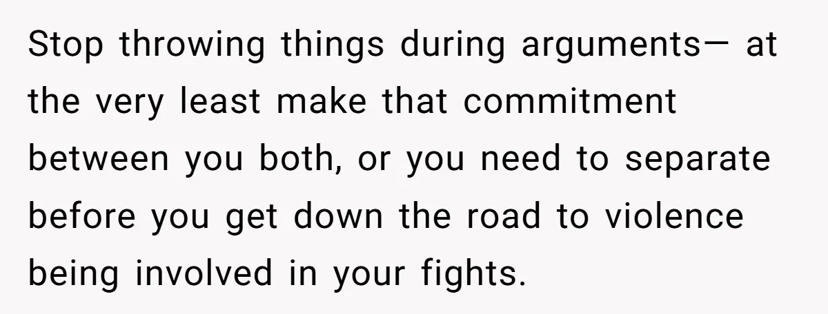 This Woman Separated Their Finances After One Argument, and Now Her Husband Says She Went Too Far Stop throwing things during arguments— at the very least make that commitment between you both, or you need to separate before you get down the road to violence being involved...