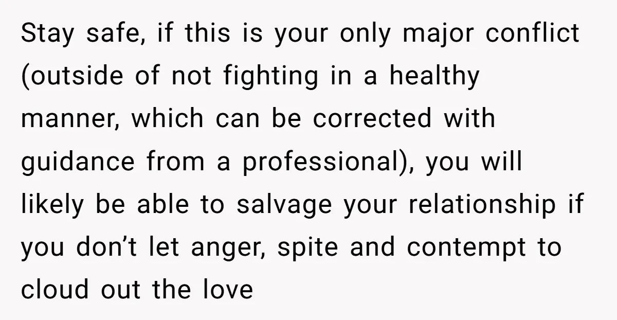 This Woman Separated Their Finances After One Argument, and Now Her Husband Says She Went Too Far Stay safe, if this is your only major conflict (outside of not fighting in a healthy manner, which can be corrected with guidance from a professional), you will likely be...