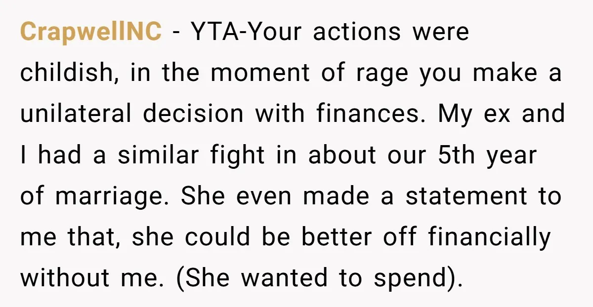 This Woman Separated Their Finances After One Argument, and Now Her Husband Says She Went Too Far CrapwellNC − YTA-Your actions were childish, in the moment of rage you make a unilateral decision with finances. My ex and I had a similar fight in about our 5th...