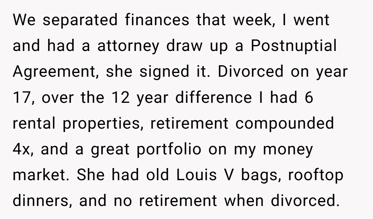 This Woman Separated Their Finances After One Argument, and Now Her Husband Says She Went Too Far We separated finances that week, I went and had a attorney draw up a Postnuptial Agreement, she signed it. Divorced on year 17, over the 12 year difference I had...