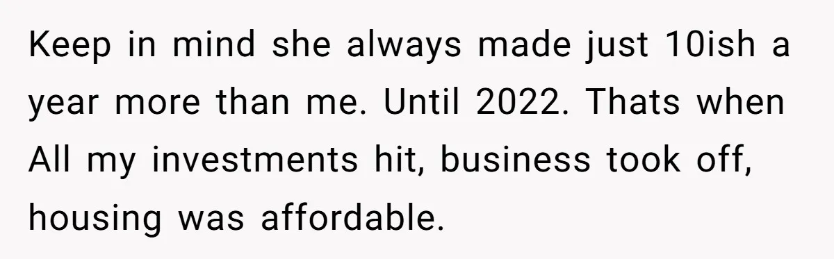 This Woman Separated Their Finances After One Argument, and Now Her Husband Says She Went Too Far Keep in mind she always made just 10ish a year more than me. Until 2022. Thats when All my investments hit, business took off, housing was affordable.