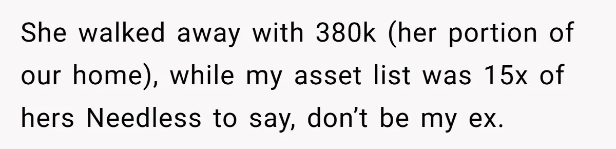 This Woman Separated Their Finances After One Argument, and Now Her Husband Says She Went Too Far She walked away with 380k (her portion of our home), while my asset list was 15x of hers Needless to say, don’t be my ex.